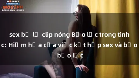 sex bị lộ clip nóng Bạo lực trong tình dục: Hiểm họa của việc kết hợp sex và bạo lực