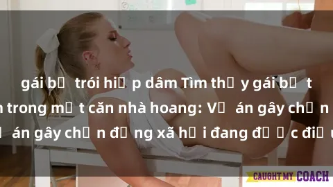 gái bị trói hiếp dâm Tìm thấy gái bị trói và bị hiếp dâm trong một căn nhà hoang: Vụ án gây chấn động xã hội đang được điều tra vào.