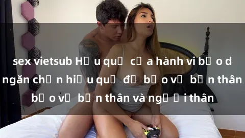 sex vietsub Hậu quả của hành vi bạo dâm sex và cách ngăn chặn hiệu quả để bảo vệ bản thân và người thân