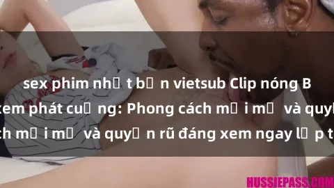 sex phim nhật bản vietsub Clip nóng BDSM khiến người xem phát cuồng: Phong cách mới mẻ và quyến rũ đáng xem ngay lập tức!