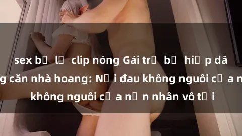 sex bị lộ clip nóng Gái trẻ bị hiếp dâm bạo lực trong căn nhà hoang: Nỗi đau không nguôi của nạn nhân vô tội