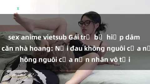 sex anime vietsub Gái trẻ bị hiếp dâm bạo lực trong căn nhà hoang: Nỗi đau không nguôi của nạn nhân vô tội