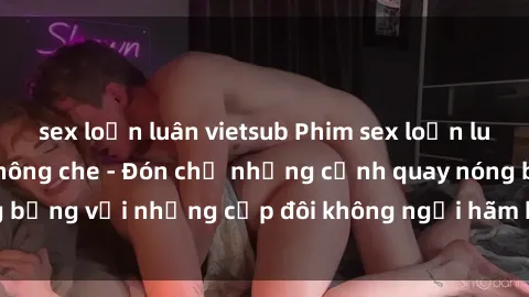 sex loạn luân vietsub Phim sex loạn luân đầy kích thích không che - Đón chờ những cảnh quay nóng bỏng với những cặp đôi không ngại hãm hiếp gia đình trong lòng