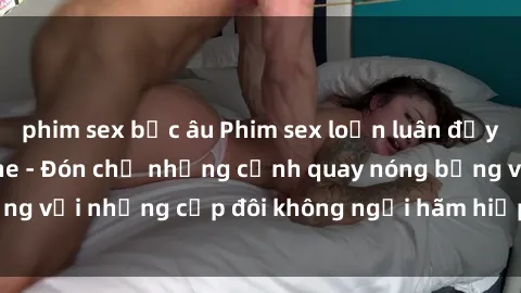 phim sex bắc âu Phim sex loạn luân đầy kích thích không che - Đón chờ những cảnh quay nóng bỏng với những cặp đôi không ngại hãm hiếp gia đình trong lòng
