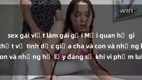 sex gái việt làm gái gọi Mối quan hệ giữa cha và con: Sự thật về tình dục giữa cha và con và những hệ lụy đáng sợ khi vi phạm luật pháp.