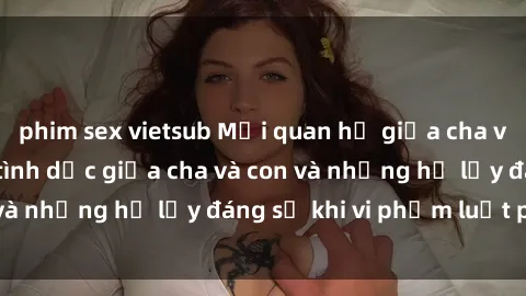 phim sex vietsub Mối quan hệ giữa cha và con: Sự thật về tình dục giữa cha và con và những hệ lụy đáng sợ khi vi phạm luật pháp.