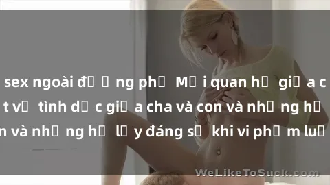 sex ngoài đường phố Mối quan hệ giữa cha và con: Sự thật về tình dục giữa cha và con và những hệ lụy đáng sợ khi vi phạm luật pháp.