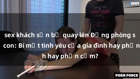 sex khách sạn bị quay lén Động phòng sex mẹ con: Bí mật tình yêu của gia đình hay phản cảm?