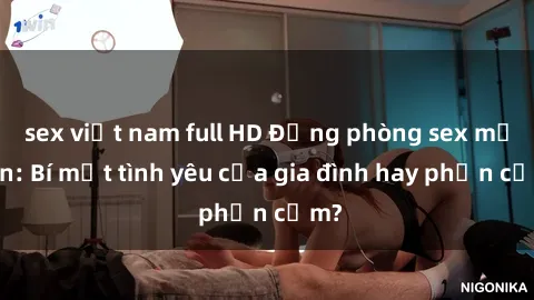 sex việt nam full HD Động phòng sex mẹ con: Bí mật tình yêu của gia đình hay phản cảm?