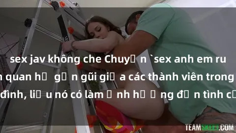 sex jav không che Chuyện `sex anh em ruột` - Đề cập đến quan hệ gần gũi giữa các thành viên trong gia đình, liệu nó có làm ảnh hưởng đến tình cảm gia đình hay không?