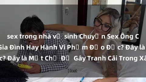 sex trong nhà vệ sinh Chuyện Sex Ông Cháu: Mối Quan Hệ Gia Đình Hay Hành Vi Phạm Đạo Đức? Đây là Một Chủ Đề Gây Tranh Cãi Trong Xã Hội Hiện Nay.