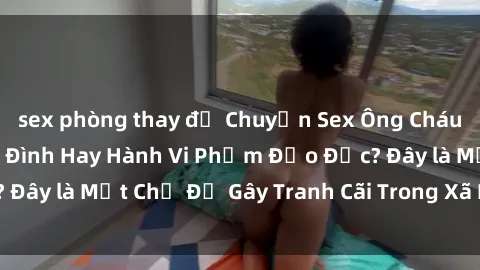 sex phòng thay đồ Chuyện Sex Ông Cháu: Mối Quan Hệ Gia Đình Hay Hành Vi Phạm Đạo Đức? Đây là Một Chủ Đề Gây Tranh Cãi Trong Xã Hội Hiện Nay.