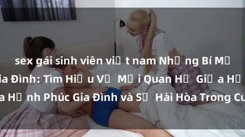 sex gái sinh viên việt nam Những Bí Mật trong Tình Dục Gia Đình: Tìm Hiểu Về Mối Quan Hệ Giữa Hạnh Phúc Gia Đình và Sự Hài Hòa Trong Cuộc Sống Tình Dục