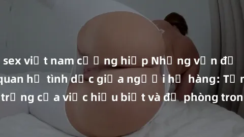 sex việt nam cưỡng hiếp Những vấn đề đáng quan tâm về quan hệ tình dục giữa người họ hàng: Tầm quan trọng của việc hiểu biết và đề phòng trong việc tiếp xúc trong gia đình.