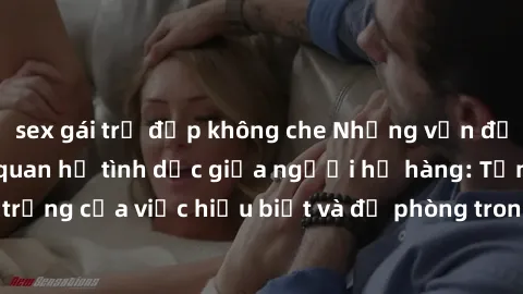 sex gái trẻ đẹp không che Những vấn đề đáng quan tâm về quan hệ tình dục giữa người họ hàng: Tầm quan trọng của việc hiểu biết và đề phòng trong việc tiếp xúc trong gia đình.
