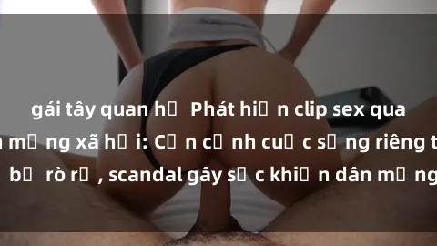 gái tây quan hệ Phát hiện clip sex quay lén hot nhất trên mạng xã hội: Cận cảnh cuộc sống riêng tư bị rò rỉ, scandal gây sốc khiến dân mạng không khỏi bàng hoàng