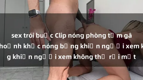 sex trói buộc Clip nóng phòng tắm gây sốt: Cận cảnh khoảnh khắc nóng bỏng khiến người xem không thể rời mắt