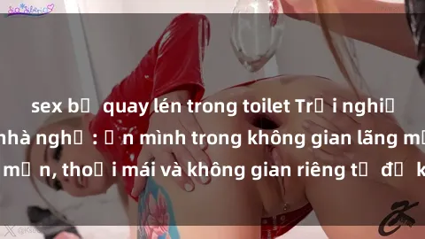 sex bị quay lén trong toilet Trải nghiệm độc đáo tại sex nhà nghỉ: ẩn mình trong không gian lãng mạn, thoải mái và không gian riêng tư để khuấy động tình ái.