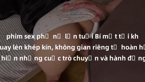 phim sex phụ nữ lớn tuổi Bí mật tại khách sạn: Phòng quay lén khép kín, không gian riêng tư hoàn hảo để thực hiện những cuộc trò chuyện và hành động không bị người khác phát hiện.