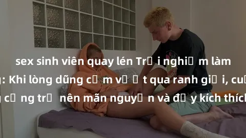 sex sinh viên quay lén Trải nghiệm làm tình ngoài đường: Khi lòng dũng cảm vượt qua ranh giới, cuộc hẹn nơi công cộng trở nên mãn nguyện và đầy kích thích. Hành vi nguy hiểm, nhưng cũng tạo nên cảm gi