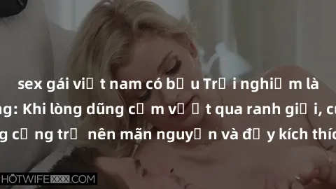 sex gái việt nam có bầu Trải nghiệm làm tình ngoài đường: Khi lòng dũng cảm vượt qua ranh giới, cuộc hẹn nơi công cộng trở nên mãn nguyện và đầy kích thích. Hành vi nguy hiểm, nhưng cũng tạo nên cảm g