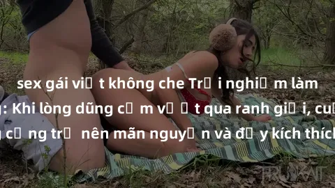 sex gái việt không che Trải nghiệm làm tình ngoài đường: Khi lòng dũng cảm vượt qua ranh giới, cuộc hẹn nơi công cộng trở nên mãn nguyện và đầy kích thích. Hành vi nguy hiểm, nhưng cũng tạo nên cảm gi