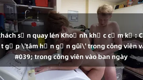 khách sạn quay lén Khoảnh khắc cấm kỵ: Cặp đôi bị bắt gặp 'tâm hồn gần gũi' trong công viên vào ban ngày