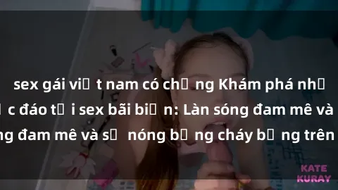 sex gái việt nam có chồng Khám phá những trải nghiệm độc đáo tại sex bãi biển: Làn sóng đam mê và sự nóng bỏng cháy bỏng trên cát trắng