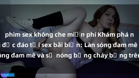 phim sex không che miễn phí Khám phá những trải nghiệm độc đáo tại sex bãi biển: Làn sóng đam mê và sự nóng bỏng cháy bỏng trên cát trắng