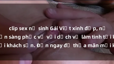 clip sex nữ sinh Gái Việt xinh đẹp, nồng nàn tình cảm, sẵn sàng phục vụ với dịch vụ làm tình tại khách sạn. Đến ngay để thỏa mãn mọi khao khát của bạn!