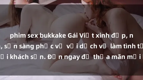 phim sex bukkake Gái Việt xinh đẹp, nồng nàn tình cảm, sẵn sàng phục vụ với dịch vụ làm tình tại khách sạn. Đến ngay để thỏa mãn mọi khao khát của bạn!