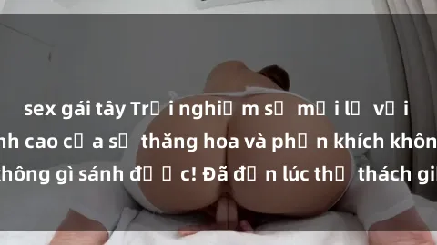 sex gái tây Trải nghiệm sự mới lạ với sex gangbang: Đỉnh cao của sự thăng hoa và phấn khích không gì sánh được! Đã đến lúc thử thách giới hạn của bạn!