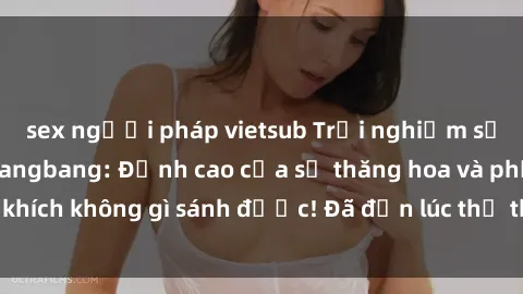 sex người pháp vietsub Trải nghiệm sự mới lạ với sex gangbang: Đỉnh cao của sự thăng hoa và phấn khích không gì sánh được! Đã đến lúc thử thách giới hạn của bạn!