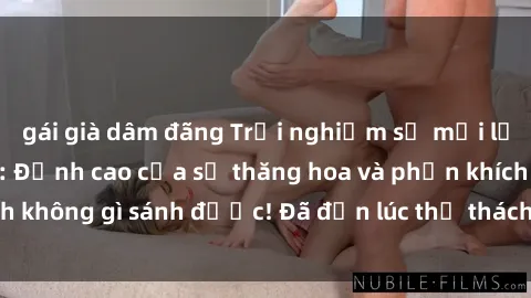gái già dâm đãng Trải nghiệm sự mới lạ với sex gangbang: Đỉnh cao của sự thăng hoa và phấn khích không gì sánh được! Đã đến lúc thử thách giới hạn của bạn!