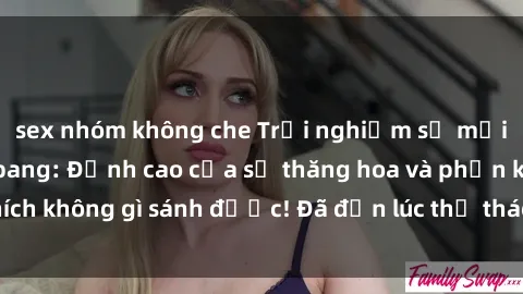 sex nhóm không che Trải nghiệm sự mới lạ với sex gangbang: Đỉnh cao của sự thăng hoa và phấn khích không gì sánh được! Đã đến lúc thử thách giới hạn của bạn!