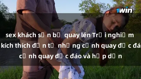 sex khách sạn bị quay lén Trải nghiệm phim sex : Sự kích thích đến từ những cảnh quay độc đáo và hấp dẫn