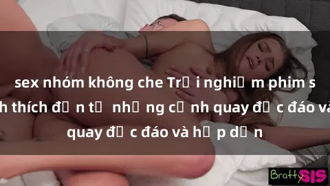 sex nhóm không che Trải nghiệm phim sex : Sự kích thích đến từ những cảnh quay độc đáo và hấp dẫn