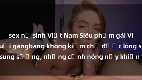 sex nữ sinh Việt Nam Siêu phẩm gái Việt tham gia trong buổi gangbang không kiềm chế được lòng sung sướng, những cảnh nóng nảy khiến ai cũng phải mãn nhãn