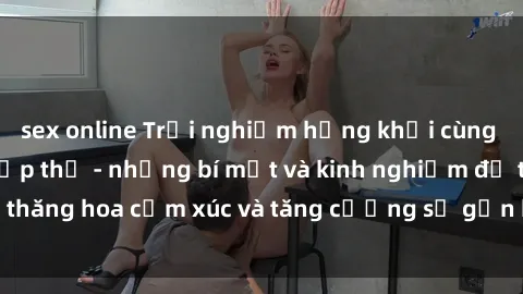 sex online Trải nghiệm hứng khởi cùng với việc làm tình tập thể - những bí mật và kinh nghiệm để thăng hoa cảm xúc và tăng cường sự gắn kết trong mối quan hệ