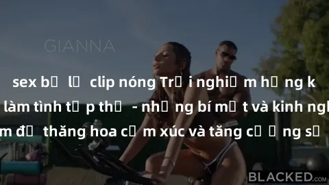 sex bị lộ clip nóng Trải nghiệm hứng khởi cùng với việc làm tình tập thể - những bí mật và kinh nghiệm để thăng hoa cảm xúc và tăng cường sự gắn kết trong mối quan hệ