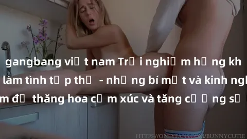 gangbang việt nam Trải nghiệm hứng khởi cùng với việc làm tình tập thể - những bí mật và kinh nghiệm để thăng hoa cảm xúc và tăng cường sự gắn kết trong mối quan hệ