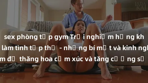 sex phòng tập gym Trải nghiệm hứng khởi cùng với việc làm tình tập thể - những bí mật và kinh nghiệm để thăng hoa cảm xúc và tăng cường sự gắn kết trong mối quan hệ