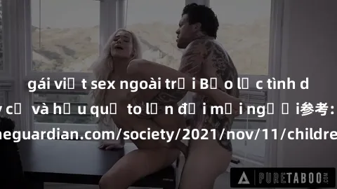 gái việt sex ngoài trời Bạo lực tình dục trong nhóm: nguy cơ và hậu quả to lớn đối mọi người参考: https://www.theguardian.com/society/2021/nov/11/children-as-young-as-four-are-being-sexually-abused-by-g