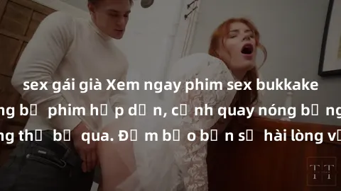 sex gái già Xem ngay phim sex bukkake hàng đầu với những bộ phim hấp dẫn, cảnh quay nóng bỏng không thể bỏ qua. Đảm bảo bạn sẽ hài lòng với trải nghiệm mới lạ này!