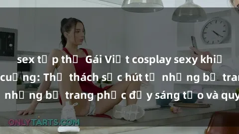 sex tập thể Gái Việt cosplay sexy khiến fan hâm mộ phát cuồng: Thử thách sức hút từ những bộ trang phục đầy sáng tạo và quyến rũ!