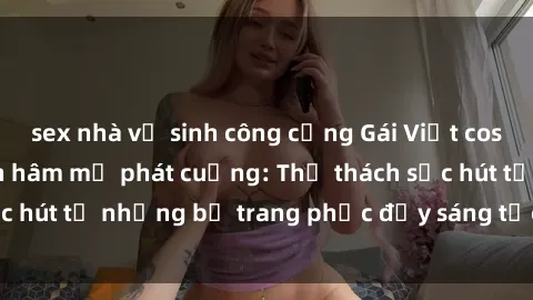 sex nhà vệ sinh công cộng Gái Việt cosplay sexy khiến fan hâm mộ phát cuồng: Thử thách sức hút từ những bộ trang phục đầy sáng tạo và quyến rũ!