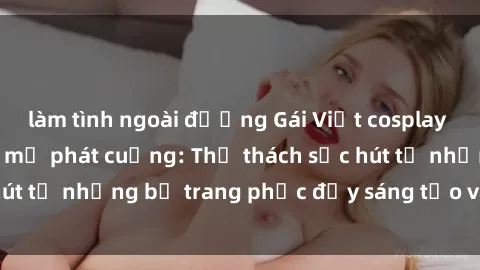 làm tình ngoài đường Gái Việt cosplay sexy khiến fan hâm mộ phát cuồng: Thử thách sức hút từ những bộ trang phục đầy sáng tạo và quyến rũ!