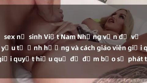 sex nữ sinh Việt Nam Những vấn đề về sex học sinh: Các yếu tố ảnh hưởng và cách giáo viên giải quyết hiệu quả để đảm bảo sự phát triển toàn diện.