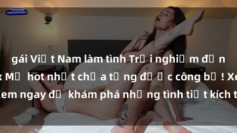 gái Việt Nam làm tình Trải nghiệm đỉnh cao cùng phim sex Mỹ hot nhất chưa từng được công bố! Xem ngay để khám phá những tình tiết kích thích, cảnh nóng bỏng!