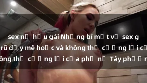 sex nữ hầu gái Những bí mật về sex gái Tây: Sự quyến rũ đầy mê hoặc và không thể cưỡng lại của phụ nữ Tây phương